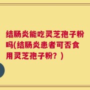 结肠炎能吃灵芝孢子粉吗(结肠炎患者可否食用灵芝孢子粉？)