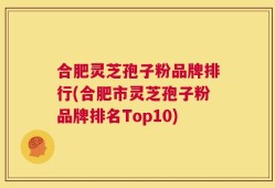 合肥灵芝孢子粉品牌排行(合肥市灵芝孢子粉品牌排名Top10)