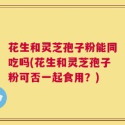 花生和灵芝孢子粉能同吃吗(花生和灵芝孢子粉可否一起食用？)