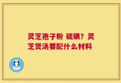 灵芝孢子粉 硫磺？灵芝煲汤要配什么材料