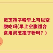 灵芝孢子粉早上可以空腹吃吗(早上空腹适合食用灵芝孢子粉吗？)