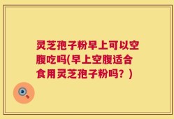 灵芝孢子粉早上可以空腹吃吗(早上空腹适合食用灵芝孢子粉吗？)