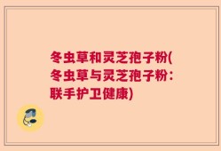 冬虫草和灵芝孢子粉(冬虫草与灵芝孢子粉：联手护卫健康)