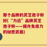那个品牌的灵芝孢子粉好(“力迈”品牌灵芝孢子粉——提升免疫力的秘密武器)