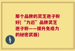 那个品牌的灵芝孢子粉好(“力迈”品牌灵芝孢子粉——提升免疫力的秘密武器)