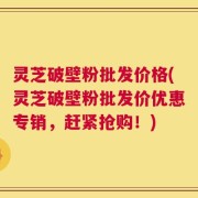 灵芝破壁粉批发价格(灵芝破壁粉批发价优惠专销，赶紧抢购！)