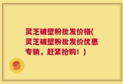 灵芝破壁粉批发价格(灵芝破壁粉批发价优惠专销，赶紧抢购！)