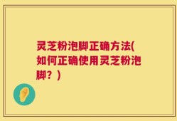 灵芝粉泡脚正确方法(如何正确使用灵芝粉泡脚？)