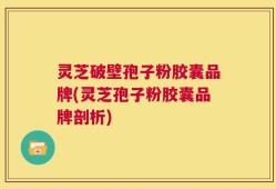 灵芝破壁孢子粉胶囊品牌(灵芝孢子粉胶囊品牌剖析)