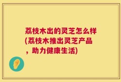 荔枝木出的灵芝怎么样(荔枝木推出灵芝产品，助力健康生活)
