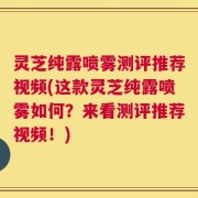 灵芝纯露喷雾测评推荐视频(这款灵芝纯露喷雾如何？来看测评推荐视频！)
