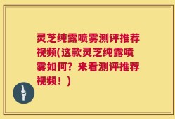 灵芝纯露喷雾测评推荐视频(这款灵芝纯露喷雾如何？来看测评推荐视频！)