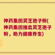 神药集团灵芝孢子粉(神药集团推出灵芝孢子粉，助力健康养生)
