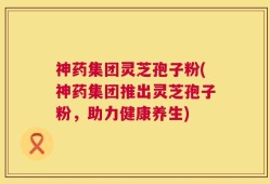 神药集团灵芝孢子粉(神药集团推出灵芝孢子粉，助力健康养生)