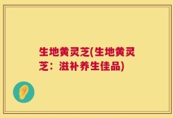 生地黄灵芝(生地黄灵芝：滋补养生佳品)