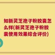 如新灵芝孢子粉胶囊怎么样(新灵芝孢子粉胶囊使用效果综合评价)