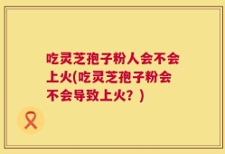吃灵芝孢子粉人会不会上火(吃灵芝孢子粉会不会导致上火？)
