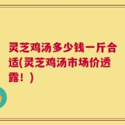 灵芝鸡汤多少钱一斤合适(灵芝鸡汤市场价透露！)