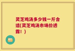 灵芝鸡汤多少钱一斤合适(灵芝鸡汤市场价透露！)