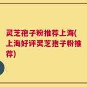 灵芝孢子粉推荐上海(上海好评灵芝孢子粉推荐)
