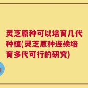 灵芝原种可以培育几代种植(灵芝原种连续培育多代可行的研究)