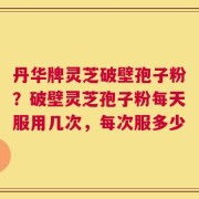 丹华牌灵芝破壁孢子粉？破壁灵芝孢子粉每天服用几次，每次服多少