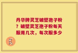 丹华牌灵芝破壁孢子粉？破壁灵芝孢子粉每天服用几次，每次服多少