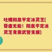 吐槽阳泉平定冰灵芝(昏庸无能！阳泉平定冰灵芝竟需武警支援)