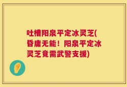 吐槽阳泉平定冰灵芝(昏庸无能！阳泉平定冰灵芝竟需武警支援)