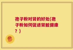 孢子粉对肾的好处(孢子粉如何促进肾脏健康？)