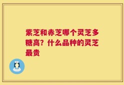 紫芝和赤芝哪个灵芝多糖高？什么品种的灵芝最贵