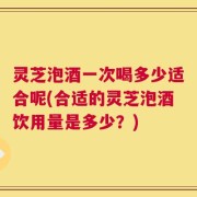 灵芝泡酒一次喝多少适合呢(合适的灵芝泡酒饮用量是多少？)