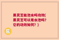 黑灵芝能泡水吗功效(黑灵芝可以用水泡吗？它的功效如何？)