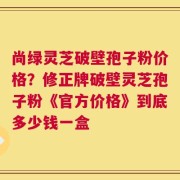 尚绿灵芝破壁孢子粉价格？修正牌破壁灵芝孢子粉《官方价格》到底多少钱一盒