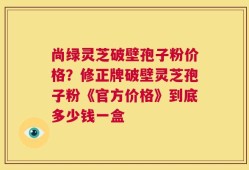 尚绿灵芝破壁孢子粉价格？修正牌破壁灵芝孢子粉《官方价格》到底多少钱一盒