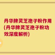 丹华牌灵芝孢子粉作用(丹华牌灵芝孢子粉功效深度解析)