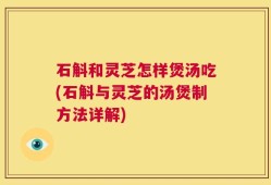 石斛和灵芝怎样煲汤吃(石斛与灵芝的汤煲制方法详解)