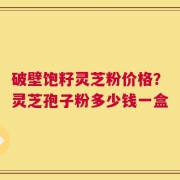 破壁饱籽灵芝粉价格？灵芝孢子粉多少钱一盒
