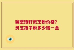 破壁饱籽灵芝粉价格？灵芝孢子粉多少钱一盒