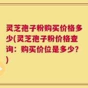 灵芝孢子粉购买价格多少(灵芝孢子粉价格查询：购买价位是多少？)