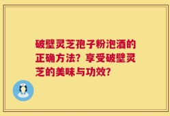 破壁灵芝孢子粉泡酒的正确方法？享受破壁灵芝的美味与功效？