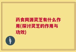 药食同源灵芝有什么作用(探讨灵芝的作用与功效)