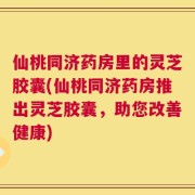 仙桃同济药房里的灵芝胶囊(仙桃同济药房推出灵芝胶囊，助您改善健康)