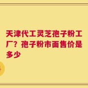 天津代工灵芝孢子粉工厂？孢子粉市面售价是多少