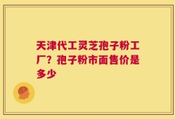 天津代工灵芝孢子粉工厂？孢子粉市面售价是多少