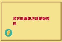 灵芝能跟蛇泡酒视频教程