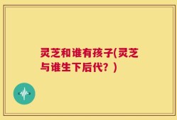 灵芝和谁有孩子(灵芝与谁生下后代？)