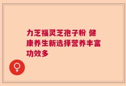 力芝福灵芝孢子粉 健康养生新选择营养丰富功效多
