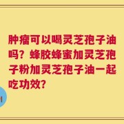 肿瘤可以喝灵芝孢子油吗？蜂胶蜂蜜加灵芝孢子粉加灵芝孢子油一起吃功效？