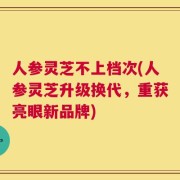 人参灵芝不上档次(人参灵芝升级换代，重获亮眼新品牌)